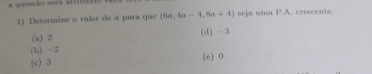 a questão será atribido (a
1) Determine o valor de á para que (6a,4a-4,8a+4) seja uma P.A. crescente.
(a) 2 (d) -3
(b) -2
(e) 0
(c) 3