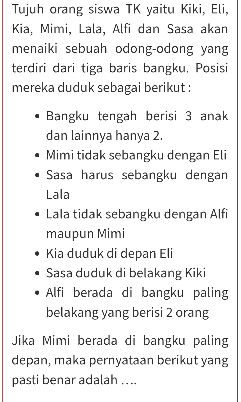 Tujuh orang siswa TK yaitu Kiki, Eli, 
Kia, Mimi, Lala, Alfi dan Sasa akan 
menaiki sebuah odong-odong yang 
terdiri dari tiga baris bangku. Posisi 
mereka duduk sebagai berikut : 
Bangku tengah berisi 3 anak 
dan lainnya hanya 2. 
Mimi tidak sebangku dengan Eli 
Sasa harus sebangku dengan 
Lala 
Lala tidak sebangku dengan Alfi 
maupun Mimi 
Kia duduk di depan Eli 
Sasa duduk di belakang Kiki 
Alfi berada di bangku paling 
belakang yang berisi 2 orang 
Jika Mimi berada di bangku paling 
depan, maka pernyataan berikut yang 
pasti benar adalah …..