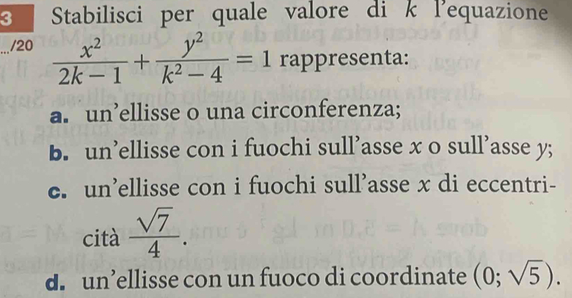 Stabilisci per quale valore di k l'equazione
/20  x^2/2k-1 + y^2/k^2-4 =1 rappresenta:
a. un’ellisse o una circonferenza;
b. un’ellisse con i fuochi sull’asse x o sull’asse y;
c. un’ellisse con i fuochi sull’asse x di eccentri-
cità  sqrt(7)/4 .
d. un’ellisse con un fuoco di coordinate (0;sqrt(5)).