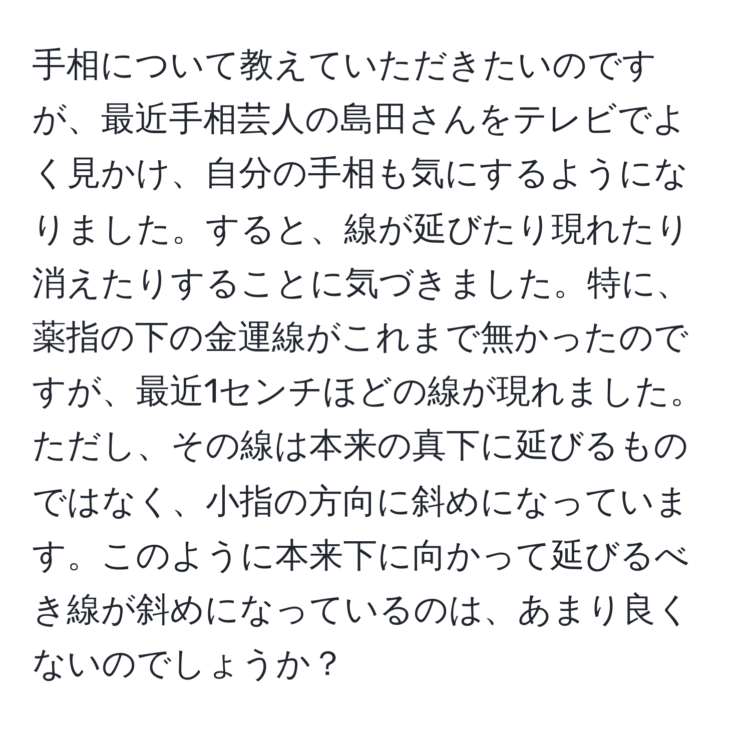 手相について教えていただきたいのですが、最近手相芸人の島田さんをテレビでよく見かけ、自分の手相も気にするようになりました。すると、線が延びたり現れたり消えたりすることに気づきました。特に、薬指の下の金運線がこれまで無かったのですが、最近1センチほどの線が現れました。ただし、その線は本来の真下に延びるものではなく、小指の方向に斜めになっています。このように本来下に向かって延びるべき線が斜めになっているのは、あまり良くないのでしょうか？