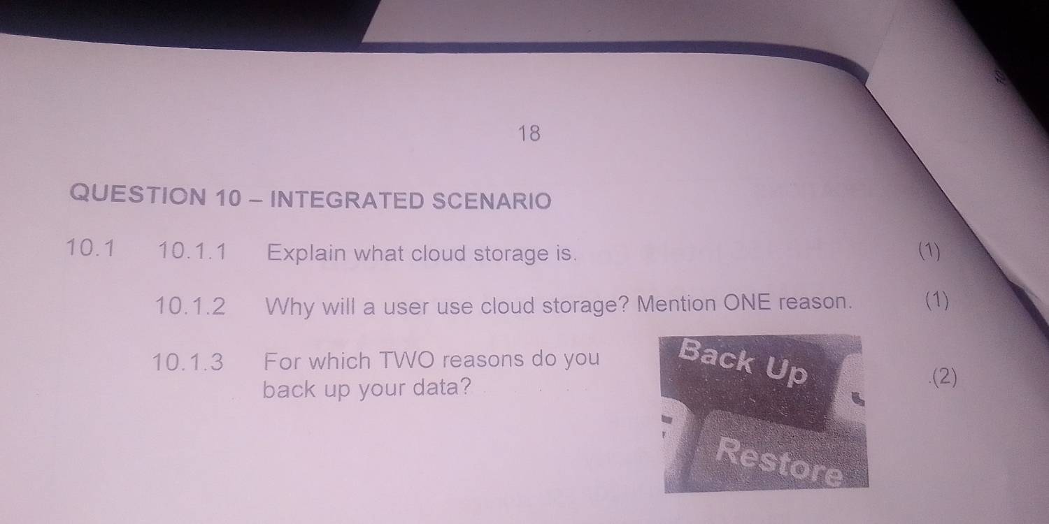 INTEGRATED SCENARIO 
10.1 10.1.1 Explain what cloud storage is. (1) 
10.1.2 Why will a user use cloud storage? Mention ONE reason. (1) 
10.1.3 For which TWO reasons do you 
Back Up 
back up your data? 
.(2) 
Restore