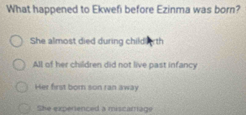 What happened to Ekwefi before Ezinma was born?
She almost died during child th
All of her children did not live past infancy
Her first born son ran away
She experienced a miscarrage