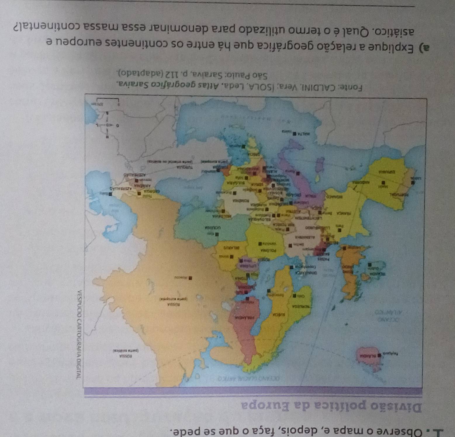 Observe o mapa e, depois, faça o que se pede. 
Divisão polí 
São Paulo: Saraiva, p. 112 (adaptado). 
a) Explique a relação geográfica que há entre os continentes europeu e 
asiático. Qual é o termo utilizado para denominar essa massa continental? 
_