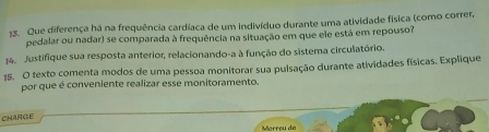 Que diferença há na frequência cardiaca de um indivíduo durante uma atividade física (como correr, 
pedalar ou nadar) se comparada à frequência na situação em que ele está em repouso? 
4. Justifique sua resposta anterior, relacionando-a à função do sistema circulatório. 
15. O texto comenta modos de uma pessoa monitorar sua pulsação durante atividades físicas. Explique 
por que é conveniente realizar esse monitoramento. 
CHARGE 
Mórrçu do