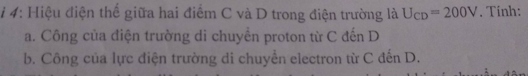 4: Hiệu điện thế giữa hai điểm C và D trong điện trường là U_CD=200V. Tính: 
a. Công của điện trường di chuyển proton từ C đến D
b. Công của lực điện trường di chuyển electron từ C đến D.