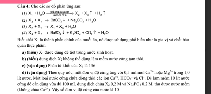 Cho các sơ đồ phản ứng sau: 
(1) X_1+H_2Oxrightarrow ≌ △ Ohdingdngdeh2X_2+X_3uparrow +H_2uparrow 
(2) X_2+X_4to BaCO_3downarrow +Na_2CO_3+H_2O
(3) X_2+X_3to X_1+X_5+H_2O
(4) X_4+X_6to BaSO_4downarrow +K_2SO_4+CO_2uparrow +H_2O
Biết chất X_1 là thành phần chính của muối ăn, nó được sử dụng phồ biển như là gia vị và chất bảo 
quản thực phẩm. 
a) (hiểu) X₃ được dùng để tiệt trùng nước sinh hoạt. 
b) (hiểu) dung dịch X_2 không thể dùng làm mềm nước cứng tạm thời. 
c) (vận dụng) Phân tử khối của X_6 là 136 
d) (vận dụng) Theo quy ước, một đơn vị độ cứng ứng với 0,5 milimol Ca^(2+) hoặc Mg^(2+) trong 1,0 
lít nước. Một loại nước cứng chứa đồng thời các ion Ca^(2+), HCO_3 và Cl. Để làm mềm 10 lít nước 
cứng đó cần dùng vừa đủ 100 mL dung dịch chứa X_20,2 M và l Na_3PO_40,2N I, thu được nước mềm 
(không chứa Ca^(2+)). Vậy số đơn vị độ cứng của nước là 10.