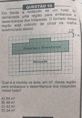 Em frente a recepção de um hotel, foi
demarcada uma região para embarque 
desembarque dos hóspedes. O formato dessa
região está colorido de cinza na malha
quadriculada abaixo.
Qual é a medida da área, em m^2 , dessa região
para embarque e desembarque dos hóspedes
nesse hotel?
A) 54m^2.
B) 48m^2.
C) 40m^2.
D) 24m^2