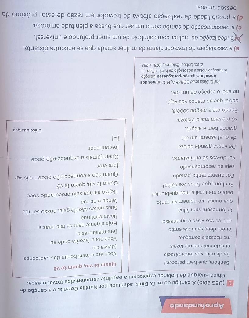 Aprofundando
1 (UEG 2015) A cantiga do rei D. Dinis, adaptada por Natália Correia, e a canção de
Chico Buarque de Holanda expressam a seguinte característica trovadoresca:
Senhora, que bem pareceis!
Quem te viu, quem te vê
Se de mim vos recordásseis
Você era a mais bonita das cabrochas
que do mal que me fazeis
[dessa ala
me fizésseis correção,
Você era a favorita onde eu
quem dera, senhora, então
[era mestre-sala
que eu vos visse e agradasse.
Hoje a gente nem se fala, mas a
[festa continua
formosura sem falha
Suas noites são de gala, nosso samba
que nunca um homem viu tanto
[ainda é na rua
para o meu mal e meu quebranto!
Hoje o samba saiu procurando você
Senhora, que Deus vos valha!
Quem te viu, quem te vê
Por quanto tenho penado
Quem não a conhece não pode mais ver
seja eu recompensado
[pra crer
vendo-vos só um instante.
Quem jamais a esquece não pode
De vossa grande beleza [reconhecer
da qual esperei um dia [...]
grande bem e alegria, Chico Buarque
só me vem mal e tristeza.
Sendo-me a mágoa sobeja,
deixai que ao menos vos veja
no ano, o espaço de um dia.
Rei D. Dinis apud CORREIA, N. Cantares dos
trovadores galego-portugueses. Seleção,
introdução, notas e adaptação de Natália Correia.
2. ed. Lisboa: Estampa, 1978. p. 253
a) a vassalagem do trovador diante da mulher amada que se encontra distante.
a idealização da mulher como símbolo de um amor profundo e universal.
c) a personificação do samba como um ser que busca a plenitude amorosa.
d) a possibilidade de realização afetiva do trovador em razão de estar próximo da
pessoa amada.