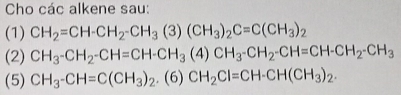 Cho các alkene sau: 
(1) CH_2=CH-CH_2-CH_3(3)(CH_3)_2C=C(CH_3)_2
(2) CH_3-CH_2-CH=CH-CH_3(4)CH_3-CH_2-CH=CH-CH_2-CH_3
(5) CH_3-CH=C(CH_3)_2.(6)CH_2Cl=CH-CH(CH_3)_2.