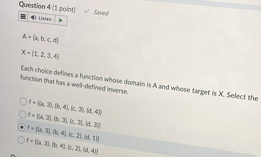 Saved
Listen
A= a,b,c,d
X= 1,2,3,4
function that has a well-defined inverse. Each choice defines a function whose domain is A and whose target is X. Select the
f= (a,3),(b,4),(c,3),(d,4)
f= (a,3),(b,3),(c,3),(d,3)
f= (a,3),(b,4),(c,2),(d,1)
f= (a,3),(b,4),(c,2),(d,4)