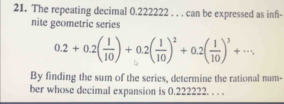 The repeating decimal 0.222222. . . can be expressed as inf- 
nite geometric series
0.2+0.2( 1/10 )+0.2( 1/10 )^2+0.2( 1/10 )^3+·s. 
By finding the sum of the series, determine the rational num- 
ber whose decimal expansion is 0.222222. . . .