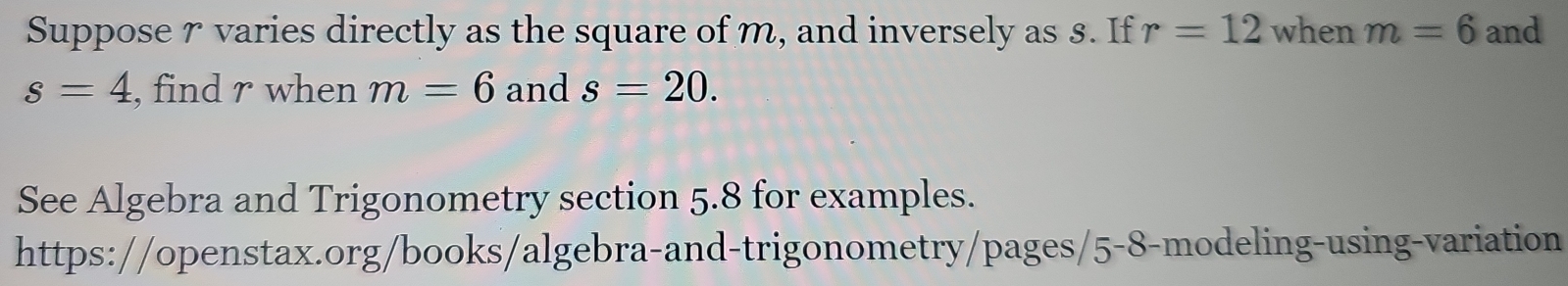 Suppose r varies directly as the square of m, and inversely as 8. If r=12 when m=6 and
s=4 , find r when m=6 and s=20. 
See Algebra and Trigonometry section 5.8 for examples. 
https://openstax.org/books/algebra-and-trigonometry/pages/5-8-modeling-using-variation