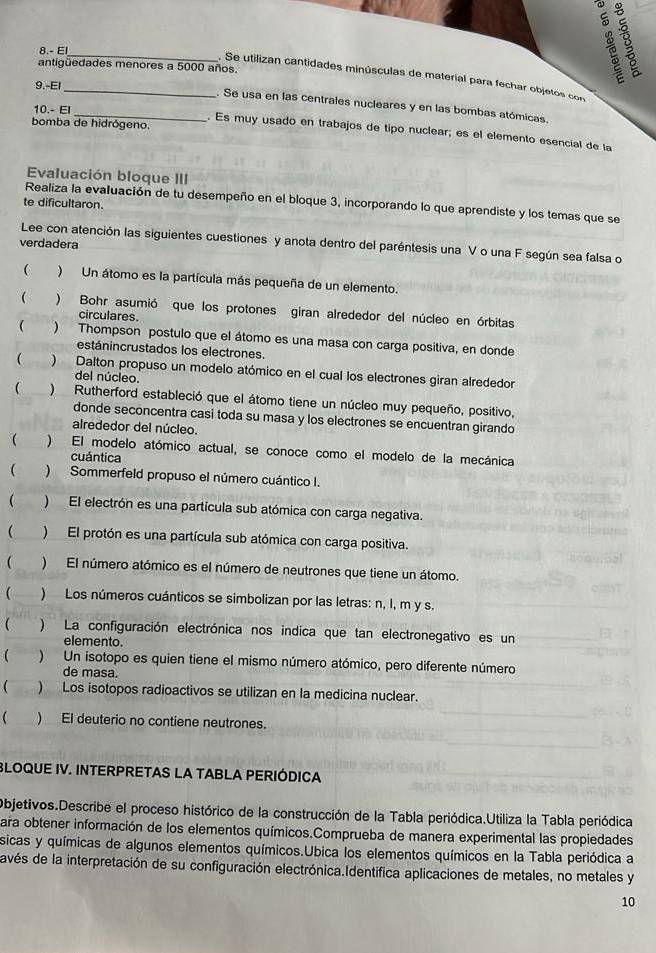 8.- El
B
antigüedades menores a 5000 años.
_. Se utilizan cantidades minúsculas de material para fechar objetos con
9.-El
. Se usa en las centrales nucleares y en las bombas atómicas.
10.- EI
bomba de hidrógeno.
_. Es muy usado en trabajos de tipo nuclear; es el elemento esencial de la
Evaluación bioque III
te dificultaron.
Realiza la evaluación de tu desempeño en el bloque 3, incorporando lo que aprendiste y los temas que se
Lee con atención las siguientes cuestiones y anota dentro del paréntesis una V o una F según sea falsa o
verdadera
( ) Un átomo es la partícula más pequeña de un elemento.
( ) Bohr asumió que los protones giran alrededor del núcleo en órbitas
circulares.
 ) Thompson postulo que el átomo es una masa con carga positiva, en donde
estánincrustados los electrones.
( ) Dalton propuso un modelo atómico en el cual los electrones giran alrededor
del núcleo.
( )Rutherford estableció que el átomo tiene un núcleo muy pequeño, positivo,
donde seconcentra casi toda su masa y los electrones se encuentran girando
alrededor del núcleo.
 ) El modelo atómico actual, se conoce como el modelo de la mecánica
cuántica
 )  Sommerfeld propuso el número cuántico I.
( )El electrón es una partícula sub atómica con carga negativa.
 )El protón es una partícula sub atómica con carga positiva.
( )El número atómico es el número de neutrones que tiene un átomo.
( ) Los números cuánticos se simbolizan por las letras: n, I, m y s.
 ) La configuración electrónica nos indica que tan electronegativo es un
elemento.
( ) Un isotopo es quien tiene el mismo número atómico, pero diferente número
de masa.
 ) Los isotopos radioactivos se utilizan en la medicina nuclear.
 ) El deuterio no contiene neutrones.
BLOQUE IV. INTERPRETAS LA TABLA PERIÓDICA
Objetivos.Describe el proceso histórico de la construcción de la Tabla periódica.Utiliza la Tabla periódica
ara obtener información de los elementos químicos.Comprueba de manera experimental las propiedades
sicas y químicas de algunos elementos químicos.Ubica los elementos químicos en la Tabla periódica a
avés de la interpretación de su configuración electrónica.Identifica aplicaciones de metales, no metales y
10