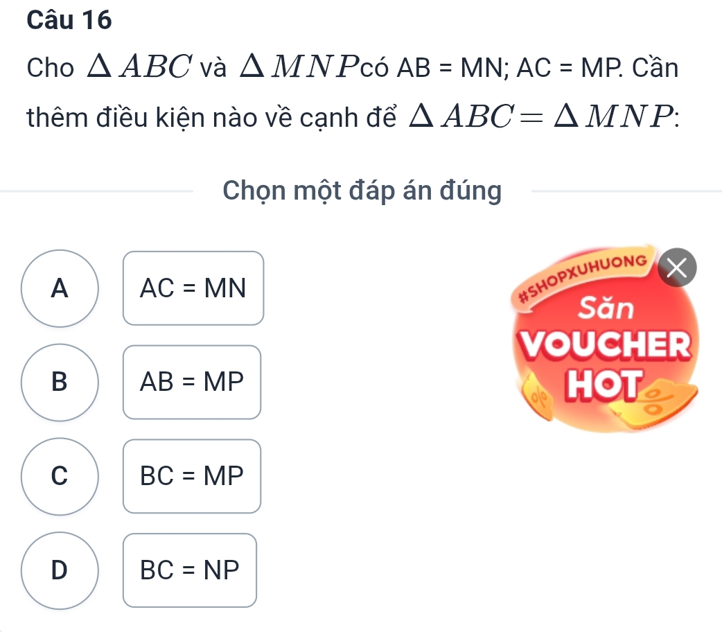 Cho △ ABC và △ MNP có AB=MN; AC=MP. : Cần
thêm điều kiện nào về cạnh để △ ABC=△ MNP : 
Chọn một đáp án đúng
A AC=MN
B AB=MP
C BC=MP
D BC=NP