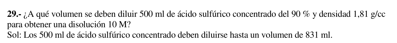 29.- ¿A qué volumen se deben diluir 500 ml de ácido sulfúrico concentrado del 90 % y densidad 1,81 g/cc
para obtener una disolución 10 M? 
Sol: Los 500 ml de ácido sulfúrico concentrado deben diluirse hasta un volumen de 831 ml.