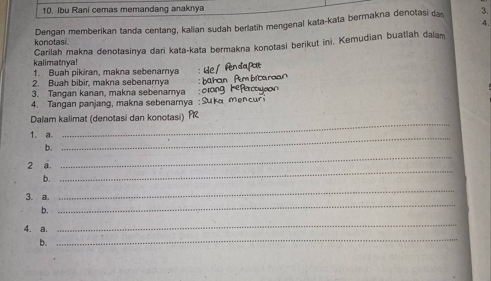 Ibu Rani cemas memandang anaknya 3. 
4. 
Dengan memberikan tanda centang, kalian sudah berlatih mengenal kata-kata bermakna denotasi dam 
konotasi. 
Carilah makna denotasinya dari kata-kata bermakna konotasi berikut ini. Kemudian buatlah dalam 
kalimatnya! 
1. Buah pikiran, makna sebenarnya 
2. Buah bibir, makna sebenarnya 
3. Tangan kanan, makna sebenarnya 
4. Tangan panjang, makna sebenarnya 
Dalam kalimat (denotasi dan konotasi) 
1. a._ 
_ 
b. 
2 a. 
_ 
b. 
_ 
3. a. 
_ 
b. 
_ 
4. a. 
_ 
b. 
_