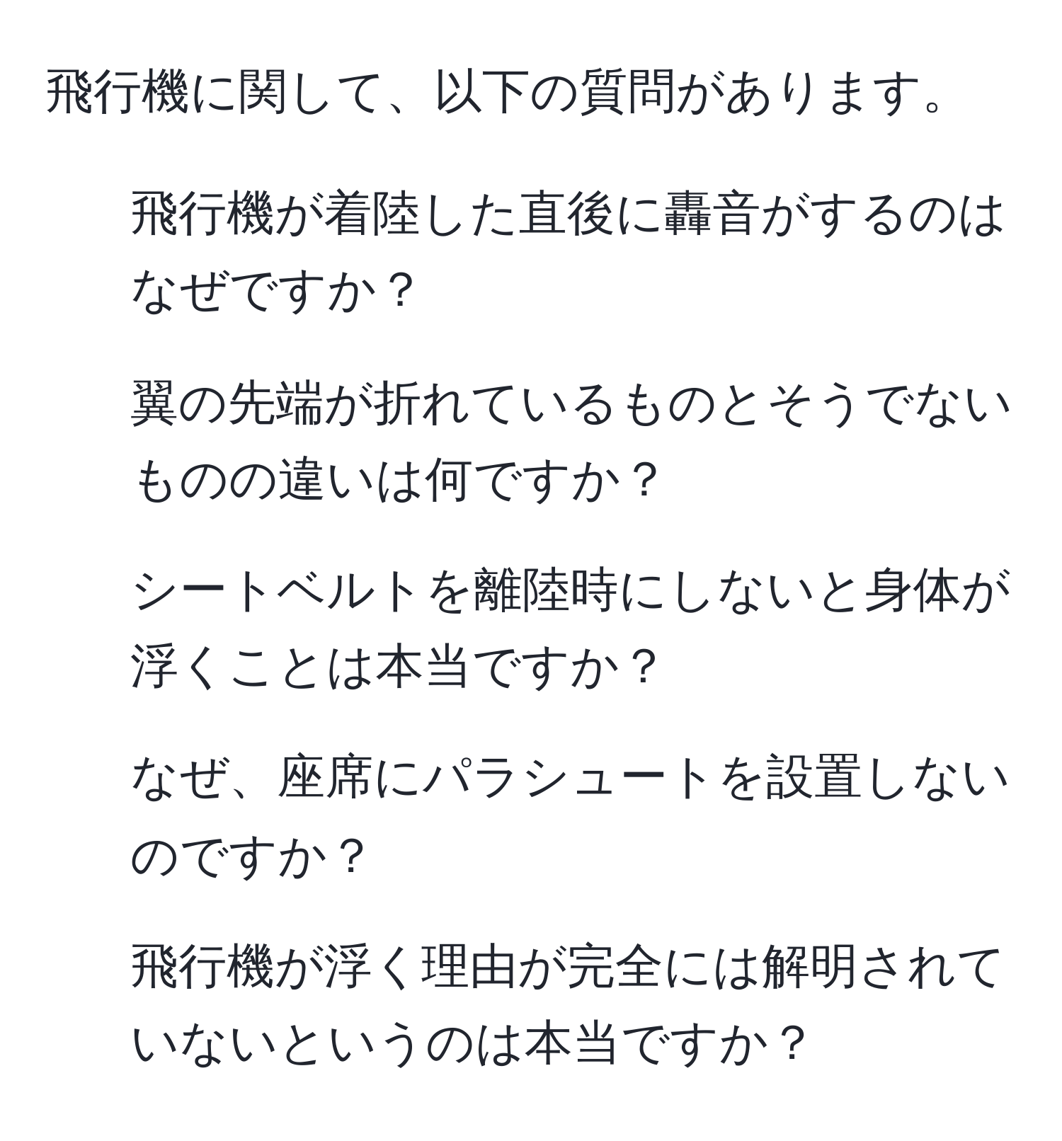 飛行機に関して、以下の質問があります。  
1. 飛行機が着陸した直後に轟音がするのはなぜですか？  
2. 翼の先端が折れているものとそうでないものの違いは何ですか？  
3. シートベルトを離陸時にしないと身体が浮くことは本当ですか？  
4. なぜ、座席にパラシュートを設置しないのですか？  
5. 飛行機が浮く理由が完全には解明されていないというのは本当ですか？