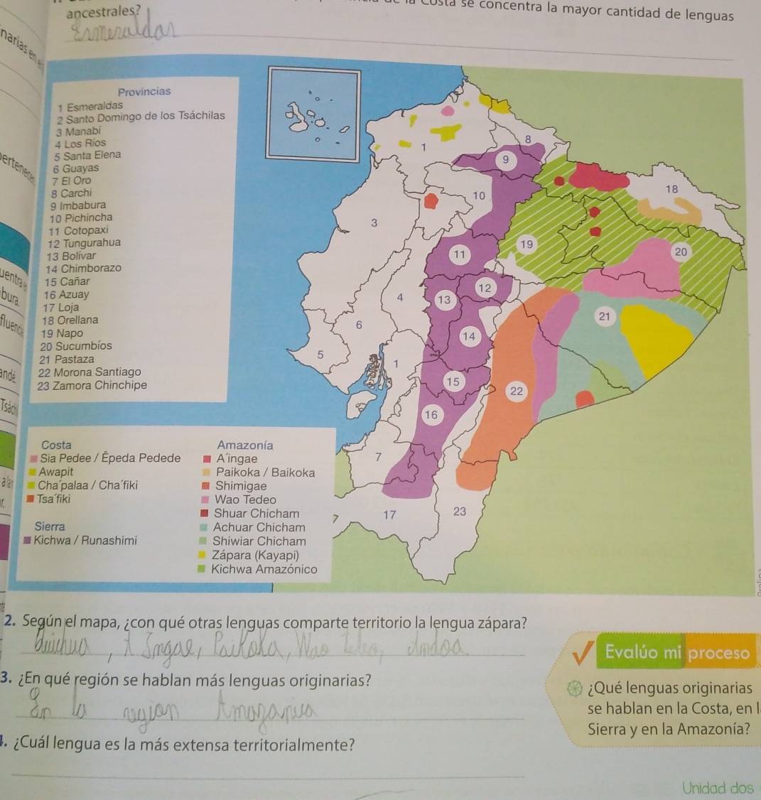 ancestrales? 
usta se concentra la mayor cantidad de lenguas 
_ 
aria _ 
_ 
ertened 
entra 
bura 
Aueno 
andé 
Tsác 
a lan 
■ 
2. Según el mapa, ¿con qué otras lenguas comparte territorio la lengua zápara? 
_ Evalúo mi proceso 
3. ¿En qué región se hablan más lenguas originarias? 
¿Qué lenguas originarias 
_ 
se hablan en la Costa, en I 
Sierra y en la Amazonía? 
4 ¿Cuál lengua es la más extensa territorialmente? 
_ 
Unidad dos