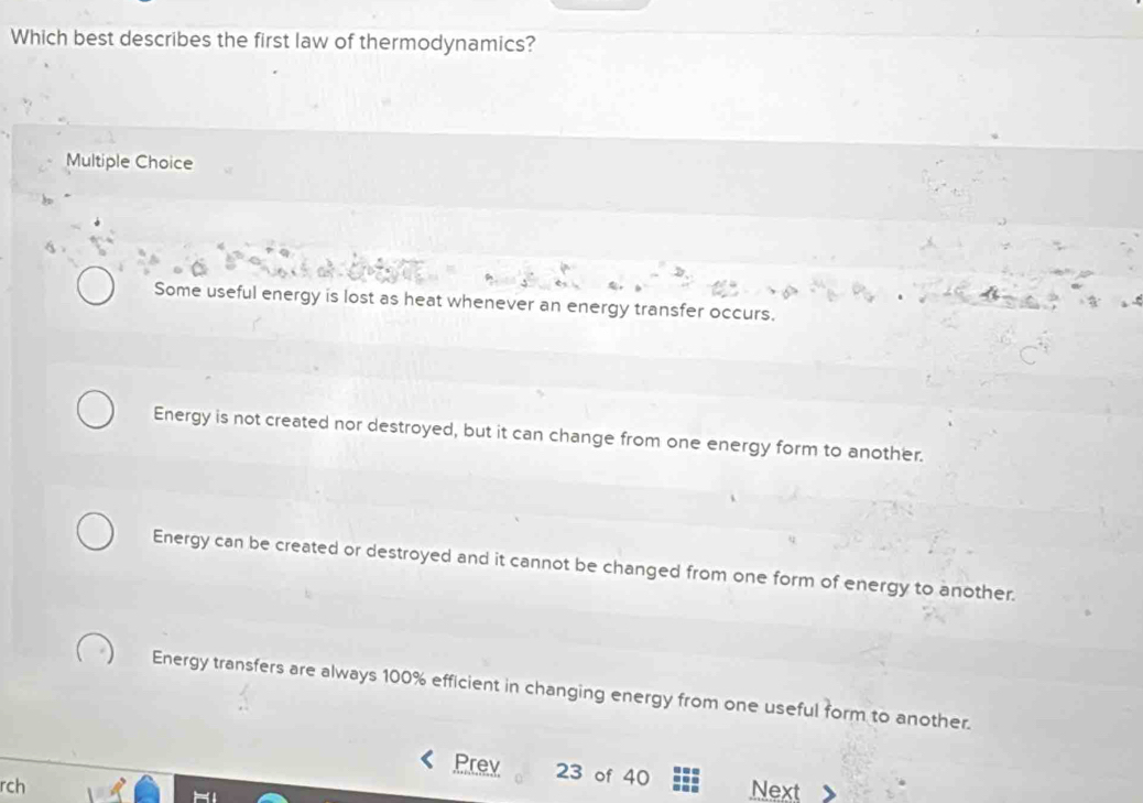 Which best describes the first law of thermodynamics?
Multiple Choice
Some useful energy is lost as heat whenever an energy transfer occurs.
Energy is not created nor destroyed, but it can change from one energy form to another.
Energy can be created or destroyed and it cannot be changed from one form of energy to another.
Energy transfers are always 100% efficient in changing energy from one useful form to another.
Prev 23 of 40
rch Next