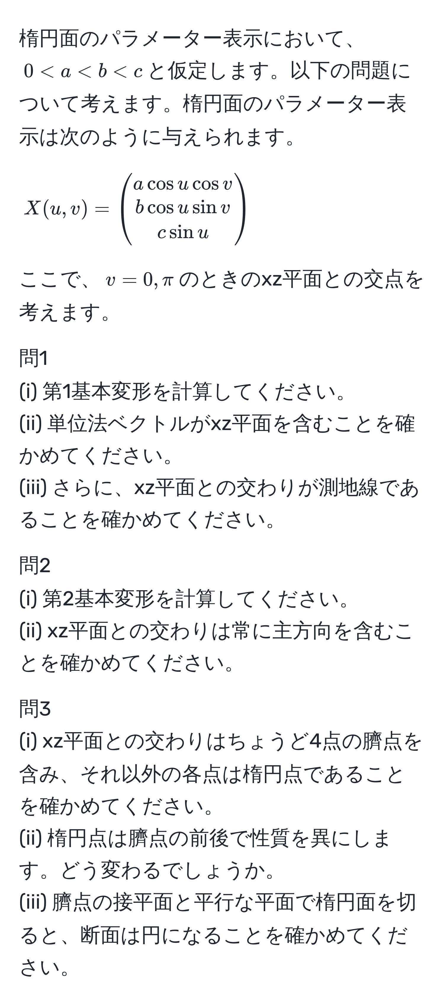 楕円面のパラメーター表示において、$0 < a < b < c$と仮定します。以下の問題について考えます。楕円面のパラメーター表示は次のように与えられます。[
X(u,v) =
beginpmatrix
a cos u cos v 
b cos u sin v 
c sin u
endpmatrix
]
ここで、$v=0, π$のときのxz平面との交点を考えます。

問1
(i) 第1基本変形を計算してください。
(ii) 単位法ベクトルがxz平面を含むことを確かめてください。
(iii) さらに、xz平面との交わりが測地線であることを確かめてください。

問2
(i) 第2基本変形を計算してください。
(ii) xz平面との交わりは常に主方向を含むことを確かめてください。

問3
(i) xz平面との交わりはちょうど4点の臍点を含み、それ以外の各点は楕円点であることを確かめてください。
(ii) 楕円点は臍点の前後で性質を異にします。どう変わるでしょうか。
(iii) 臍点の接平面と平行な平面で楕円面を切ると、断面は円になることを確かめてください。