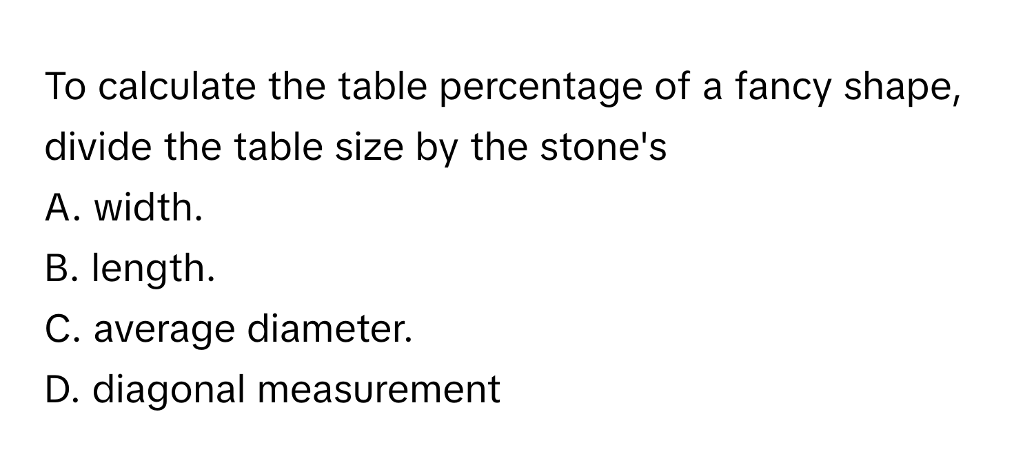 To calculate the table percentage of a fancy shape, divide the table size by the stone's 
A. width.
B. length.
C. average diameter.
D. diagonal measurement