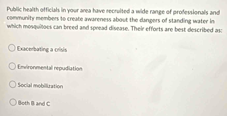 Public health officials in your area have recruited a wide range of professionals and
community members to create awareness about the dangers of standing water in
which mosquitoes can breed and spread disease. Their efforts are best described as:
Exacerbating a crisis
Environmental repudiation
Social mobilization
Both B and C