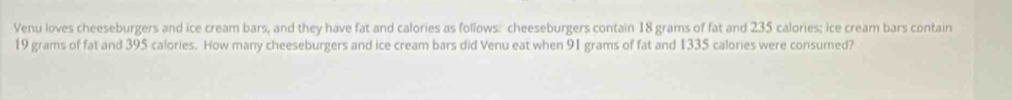 Venu loves cheeseburgers and ice cream bars, and they have fat and calories as follows: cheeseburgers contain 18 grams of fat and 235 calories; ice cream bars contain
19 grams of fat and 395 calories. How many cheeseburgers and ice cream bars did Venu eat when 91 grams of fat and 1335 calories were consumed?