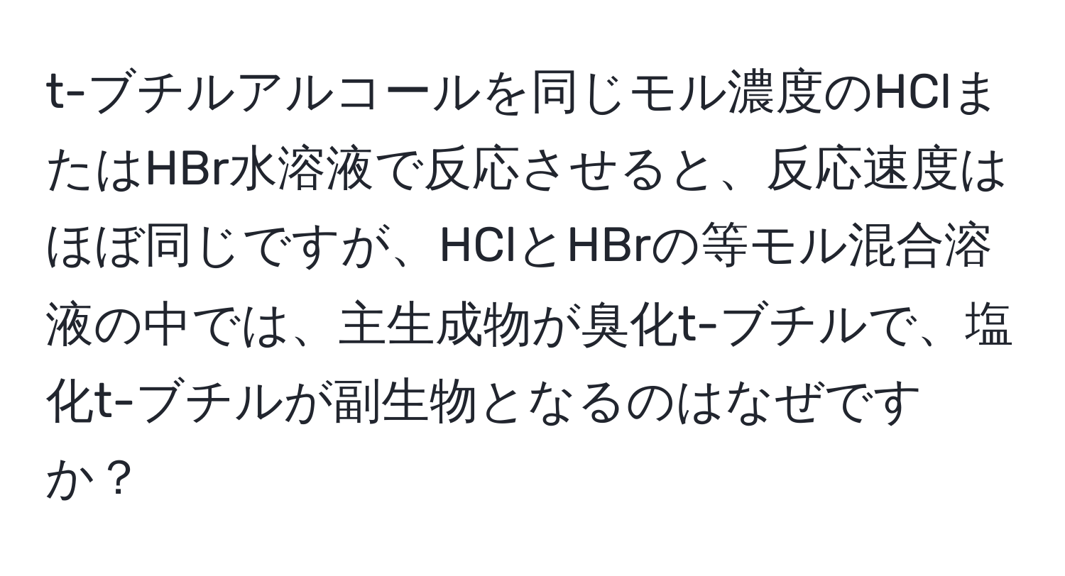 t-ブチルアルコールを同じモル濃度のHClまたはHBr水溶液で反応させると、反応速度はほぼ同じですが、HClとHBrの等モル混合溶液の中では、主生成物が臭化t-ブチルで、塩化t-ブチルが副生物となるのはなぜですか？