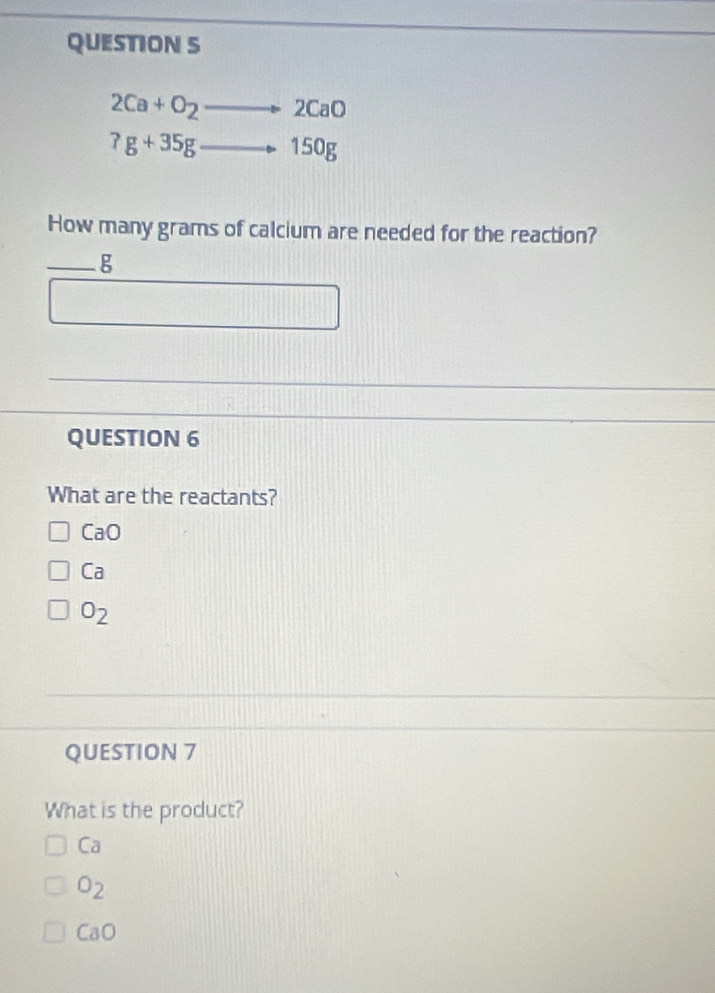 2Ca+O_2to 2CaO
?g+35g_ Rightarrow 150g
How many grams of calcium are needed for the reaction?
_g
□ 
QUESTION 6
What are the reactants?
CaO
Ca
O_2
QUESTION 7
What is the product?
Ca
O_2
CaO