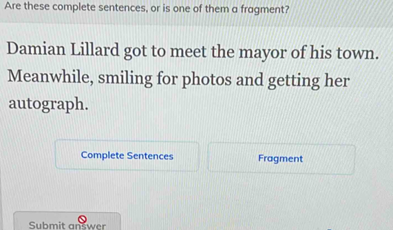 Are these complete sentences, or is one of them a fragment? 
Damian Lillard got to meet the mayor of his town. 
Meanwhile, smiling for photos and getting her 
autograph. 
Complete Sentences Fragment 
Submit answer