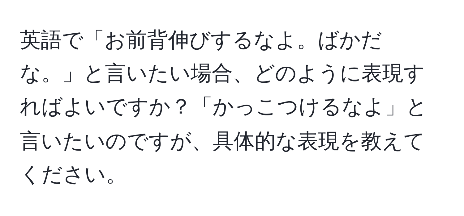 英語で「お前背伸びするなよ。ばかだな。」と言いたい場合、どのように表現すればよいですか？「かっこつけるなよ」と言いたいのですが、具体的な表現を教えてください。