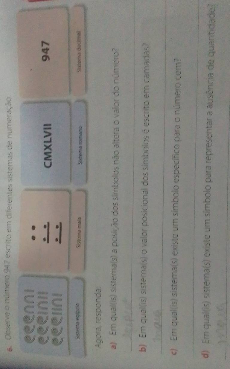 ' Observe o número 947 escrito em diferentes sistemas de numeração. 
Ceenni 
Ceeinii 947 
CMXLVII 
eeelIni 
Sistema egípcia Sistema maïa Sistema romano Sistema decimal 
Agora, responda: 
a) Em qual(is) sistema(s) a posição dos símbolos não altera o valor do número? 
_ 
b) Em qual(is) sistema(s) o valor posicional dos símbolos é escrito em camadas? 
_ 
c) Em qual(is) sistema(s) existe um símbolo específico para o número cem? 
_ 
d) Em qual(is) sistema(s) existe um símbolo para representar a ausência de quantidade? 
_