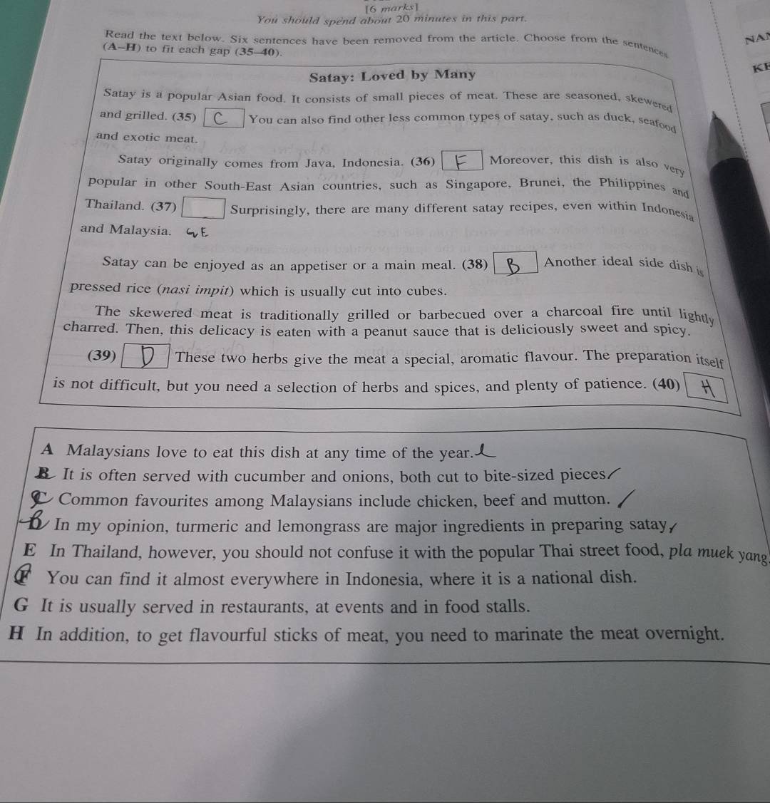 You should spend about 20 minutes in this part.
NAN
Read the text below. Six sentences have been removed from the article. Choose from the sentence
(A-H) to fit each gap (35-40).
Satay: Loved by Many KF
Satay is a popular Asian food. It consists of small pieces of meat. These are seasoned, skewered
and grilled. (35) You can also find other less common types of satay, such as duck, seafood
and exotic meat. Moreover, this dish is also ver
Satay originally comes from Java, Indonesia. (36)
popular in other South-East Asian countries, such as Singapore, Brunei, the Philippines and
Thailand. (37) Surprisingly, there are many different satay recipes, even within Indonesia
and Malaysia. GE
Satay can be enjoyed as an appetiser or a main meal. (38) Another ideal side dish is
pressed rice (nasi impit) which is usually cut into cubes.
The skewered meat is traditionally grilled or barbecued over a charcoal fire until lightly
charred. Then, this delicacy is eaten with a peanut sauce that is deliciously sweet and spicy.
(39) These two herbs give the meat a special, aromatic flavour. The preparation itself
is not difficult, but you need a selection of herbs and spices, and plenty of patience. (40)
A Malaysians love to eat this dish at any time of the year.
B It is often served with cucumber and onions, both cut to bite-sized pieces.
I Common favourites among Malaysians include chicken, beef and mutton.
In my opinion, turmeric and lemongrass are major ingredients in preparing satay,
E In Thailand, however, you should not confuse it with the popular Thai street food, pla muek yang
F You can find it almost everywhere in Indonesia, where it is a national dish.
G It is usually served in restaurants, at events and in food stalls.
H In addition, to get flavourful sticks of meat, you need to marinate the meat overnight.