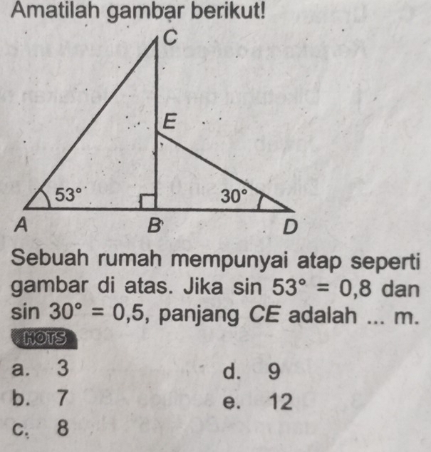 Amatilah gambar berikut!
Sebuah rumah mempunyai atap seperti
gambar di atas. Jika sin 53°=0,8 dan
sin 30°=0,5 , panjang CE adalah ... m.
HOTS
a. 3 d. 9
b. 7 e. 12
c. 8