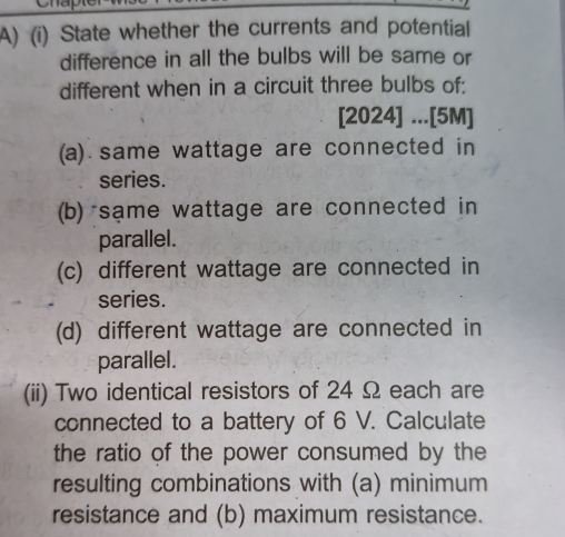 State whether the currents and potential 
difference in all the bulbs will be same or 
different when in a circuit three bulbs of: 
[2024] ...[5M] 
(a) same wattage are connected in 
series. 
(b) sạme wattage are connected in 
parallel. 
(c) different wattage are connected in 
series. 
(d) different wattage are connected in 
parallel. 
(ii) Two identical resistors of 24 Ω each are 
connected to a battery of 6 V. Calculate 
the ratio of the power consumed by the 
resulting combinations with (a) minimum 
resistance and (b) maximum resistance.