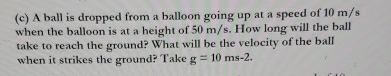 A ball is dropped from a balloon going up at a speed of 10 m/s
when the balloon is at a height of 50 m/s. How long will the ball 
take to reach the ground? What will be the velocity of the ball 
when it strikes the ground? Take g=10ms-2.