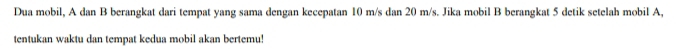 Dua mobil, A dan B berangkat dari tempat yang sama dengan kecepatan 10 m/s dan 20 m/s. Jika mobil B berangkat 5 detik setelah mobil A, 
tentukan waktu dan tempat kedua mobil akan bertemu!