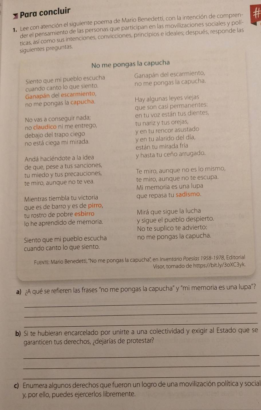 Para concluir
1 Lee con atención el siguiente poema de Mario Benedetti, con la intención de compren- #
der el pensamiento de las personas que participan en las movilizaciones sociales y polí-
ticas, así como sus intenciones, convicciones, principios e ideales; después, responde las
siguientes preguntas.
No me pongas la capucha
Siento que mi pueblo escucha  Ganapán del escarmiento,
cuando canto lo que siento. no me pongas la capucha.
Ganapán del escarmiento,
no me pongas la capucha. Hay algunas leyes viejas
que son casi permanentes:
No vas a conseguir nada; en tu voz están tus dientes,
no claudico ni me entrego, tu nariz y tus orejas,
debajo del trapo ciego y en tu rencor asustado
no está ciega mi mirada. y en tu alarido del día,
están tu mirada fría
Andá haciéndote a la idea y hasta tu ceño arrugado.
de que, pese a tus sanciones,
tu miedo y tus precauciones, Te miro, aunque no es lo mismo,
te miro, aunque no te vea. te miro, aunque no te escupa.
Mi memoria es una lupa
Mientras tiembla tu victoria que repasa tu sadismo.
que es de barro y es de pirro,
tu rostro de pobre esbirro Mirá que sigue la lucha
lo he aprendido de memoria. y sigue el pueblo despierto.
No te suplico te advierto:
Siento que mi pueblo escucha no me pongas la capucha.
cuando canto lo que siento.
FuEnTe: Mario Benedetti, “No me pongas la capucha'', en Inventario Poesías 1958-1978, Editorial
Visor, tomado de https://bit.ly/3oXC3yk.
a) ¿A qué se refieren las frases “no me pongas la capucha” y “mi memoria es una lupa”?
_
_
_
b) Si te hubieran encarcelado por unirte a una colectividad y exigir al Estado que se
garanticen tus derechos, ¿dejarías de protestar?
_
_
_
c) Enumera algunos derechos que fueron un logro de una movilización política y social
y, por ello, puedes ejercerlos libremente.