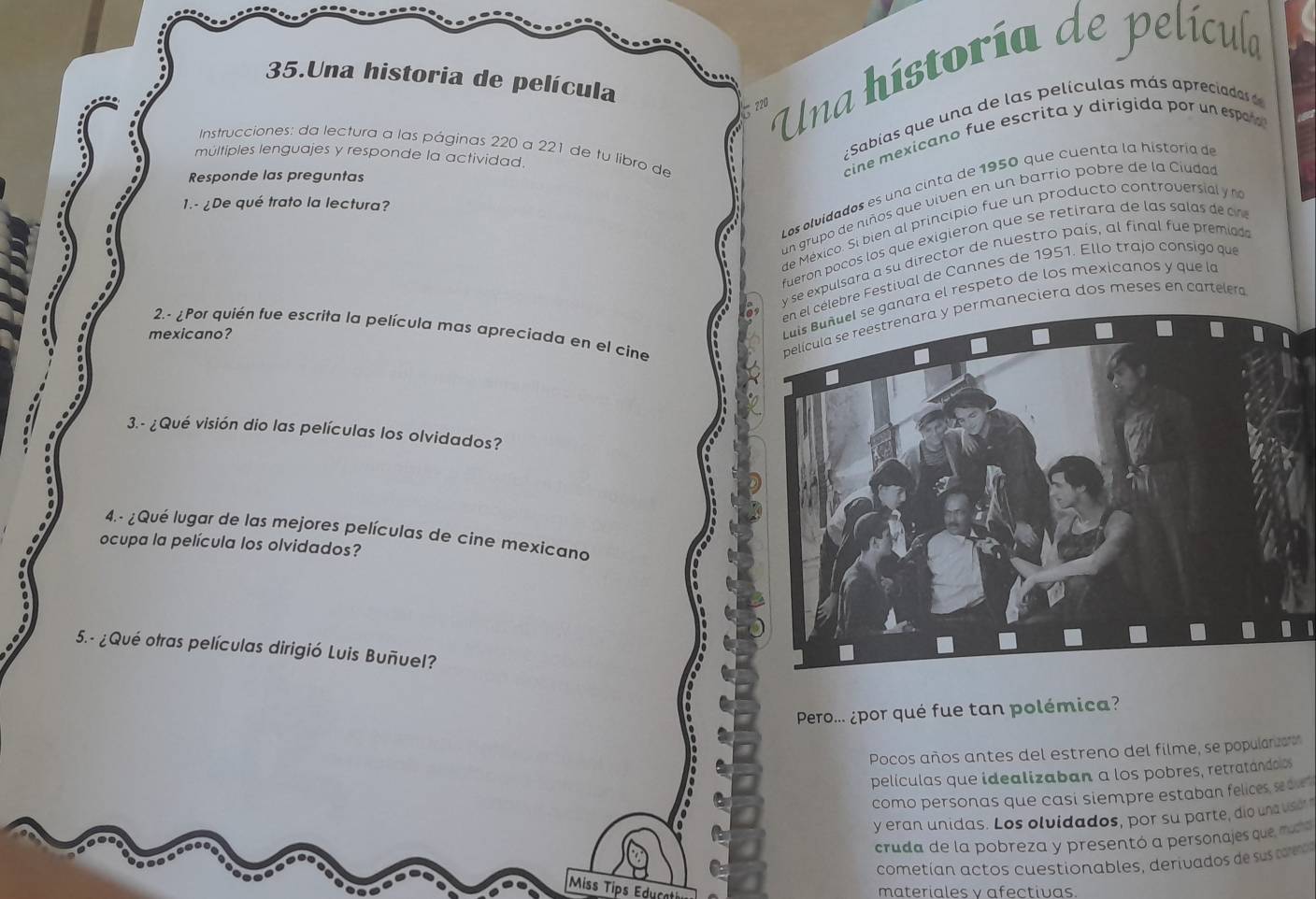 Una historia de película
220 Una historía de película 
;Sabías que una de las películas más aprecada 
Instrucciones: da lectura a las páginas 220 a 221 de tu libro de 
multiples lenguajes y responde la actividad. 
Responde las preguntas 
cine mexicano fue escrita y dirigida por un espa 
Los olvidados es una cinta de 1950 que cuenta la historía de 
1.- ¿De qué trato la lectura? 
un grupó de niños que viven en un barrio pobre de la Ciudad 
de México. Si bien al principio fue un producto controversial y 
fuerón pocos los que exigieron que se retirara de las salas de c 
y se expulsara a su director de nuestro país, al final fue premiads 
célebre Festival de Cannes de 1951. Ello trajo consigo que 
ganara el respeto de los mexicanos y que la 
2.- ¿Por quién fue escrita la película mas apreciada en el cine 
ermaneciera dos meses en cartelera 
mexicano? 
3. - ¿Qué visión dio las películas los olvidados? 
4.- ¿Qué lugar de las mejores películas de cine mexicano 
ocupa la película los olvidados? 
5.- ¿Qué otras películas dirigió Luis Buñuel? 
Pero... ¿por qué fue tan polémica? 
Pocos años antes del estreno del filme, se popularizaró 
películas que idealizaban a los pobres, retratándoos 
como personas que casi siempre estaban felices sedle 
y eran unidas. Los olvidados, por su parte, dio un vser 
cruda de la pobreza y presentó a personajes que, muda 
cometían actos cuestionables, derivados de su 
Miss Tips Educati 
materiales v afectivas.