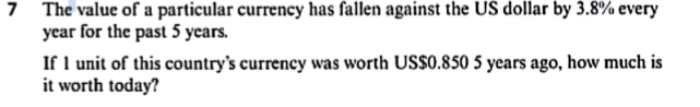The value of a particular currency has fallen against the US dollar by 3.8% every
year for the past 5 years. 
If 1 unit of this country's currency was worth US $0.850 5 years ago, how much is 
it worth today?