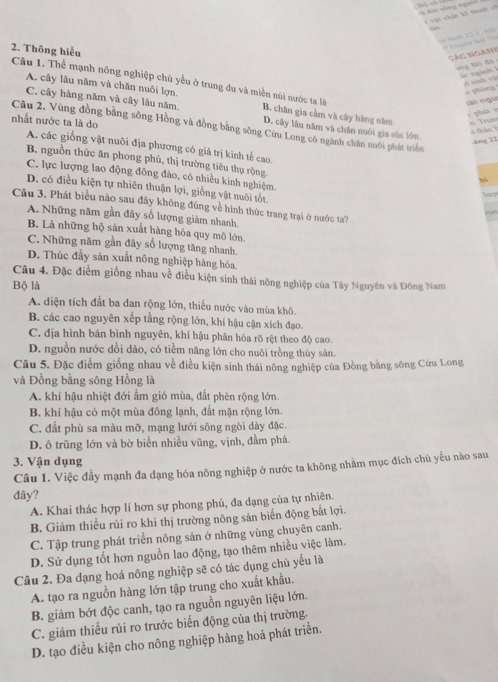 ộ ch 
và đời sông ngưên
1  vật chất ki thuật ch
sàn
và hình 22 1, hãy
2. Thông hiểu
ở Duyên hài Na
Các ngành
ung Bộ) đã
ác ngành l
Câu 1. Thế mạnh nông nghiệp chủ yếu ở trung du và miền núi nước ta là
jì sinh vật
c phòng
C. cây hàng năm và cây lâu năm,
A. cây lâu năm và chăn nuôi lợn, B. chăn gia cầm và cây hàng năm.
tài ngu
hát 
nhất nước ta là do
n Trun
Câu 2. Vùng đồng bằng sông Hồng và đồng bằng sông Cửu Long có ngành chăn nuôi phát triển
D. cây lâu năm và chăn nuôi gia súc lớn.
l thác l
äng 22
A. các giống vật nuôi địa phương có giá trị kinh tế cao.
B. nguồn thức ăn phong phú, thị trường tiêu thụ rộng.
C. lực lượng lao động đông đảo, có nhiều kinh nghiệm.
hi
D. có điều kiện tự nhiên thuận lợi, giống vật nuôi tốt,
lượ
Câu 3. Phát biểu nào sau đây không đúng về hình thức trang trại ở nước ta?
ron
A. Những năm gần đây số lượng giảm nhanh.
B. Là những hộ sản xuất hàng hóa quy mô lớn.
C. Những năm gần đây số lượng tăng nhanh.
D. Thúc đầy sản xuất nông nghiệp hàng hóa.
Câu 4. Đặc điểm giống nhau về điều kiện sinh thái nông nghiệp của Tây Nguyên và Đông Nam
Bộ là
A. diện tích đất ba dan rộng lớn, thiếu nước vào mùa khô.
B. các cao nguyên xếp tầng rộng lớn, khí hậu cận xích đạo.
C. địa hình bán bình nguyên, khí hậu phân hóa rõ rệt theo độ cao.
D. nguồn nước dồi dào, có tiềm năng lớn cho nuôi trồng thủy sản.
Câu 5. Đặc điểm giống nhau về điều kiện sinh thái nông nghiệp của Đồng bằng sông Cứu Long
và Đồng bằng sông Hồng là
A. khí hậu nhiệt đới ẩm gió mùa, đất phèn rộng lớn.
B. khí hậu có một mùa đông lạnh, đất mặn rộng lớn.
C. đất phù sa màu mỡ, mạng lưới sông ngòi dày đặc.
D. ô trũng lớn và bờ biển nhiều vũng, vịnh, đầm phá.
3. Vận dụng
Câu 1. Việc đầy mạnh đa dạng hóa nông nghiệp ở nước ta không nhằm mục đích chủ yếu nào sau
đây?
A. Khai thác hợp lí hơn sự phong phú, đa dạng của tự nhiên.
B. Giảm thiểu rủi ro khi thị trường nông sản biến động bất lợi.
C. Tập trung phát triển nông sản ở những vùng chuyên canh.
D. Sử dụng tốt hơn nguồn lao động, tạo thêm nhiều việc làm.
Câu 2. Đa dạng hoá nông nghiệp sẽ có tác dụng chủ yếu là
A. tạo ra nguồn hàng lớn tập trung cho xuất khẩu.
B. giảm bớt độc canh, tạo ra nguồn nguyên liệu lớn.
C. giảm thiều rủi ro trước biến động của thị trường.
D. tạo điều kiện cho nông nghiệp hàng hoá phát triển.