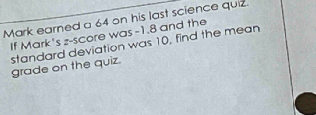 Mark earned a 64 on his last science quiz. 
If Mark's z-score was -1.8 and the 
standard deviation was 10, find the mean 
grade on the quiz.