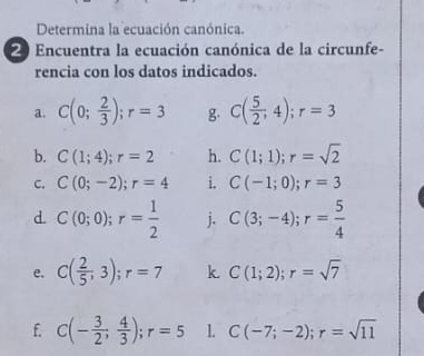 Determina la ecuación canónica. 
Encuentra la ecuación canónica de la circunfe- 
rencia con los datos indicados. 
a. C(0; 2/3 ); r=3 g C( 5/2 ,4); r=3
b. C(1;4); r=2 h. C(1;1); r=sqrt(2)
C. C(0;-2); r=4 i. C(-1;0); r=3
d. C(0;0); r= 1/2  j. C(3;-4); r= 5/4 
e. C( 2/5 ,3); r=7 k C(1;2); r=sqrt(7)
f. C(- 3/2 ; 4/3 ); r=5 1. C(-7;-2); r=sqrt(11)