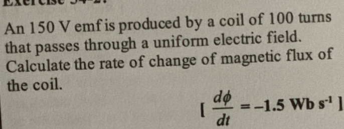 An 150 V emf is produced by a coil of 100 turns 
that passes through a uniform electric field. 
Calculate the rate of change of magnetic flux of 
the coil.
[ dphi /dt =-1.5 Wb s^(-1)]