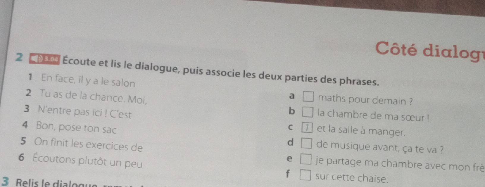 Côté dialogé 
2 0s0 Écoute et lis le dialogue, puis associe les deux parties des phrases. 
1 En face, il y a le salon a □ maths pour demain ? 
2 Tu as de la chance. Moi, b □ la chambre de ma sœur ! 
3 N'entre pas ici ! C'est et la salle à manger. 
4 Bon, pose ton sac 
C 1
5 On finit les exercices de 
d □ de musique avant, ça te va ? 
6 Écoutons plutôt un peu 
e □ je partage ma chambre avec mon frè 
f □ sur cette chaise. 
3 R elis le di lo gu