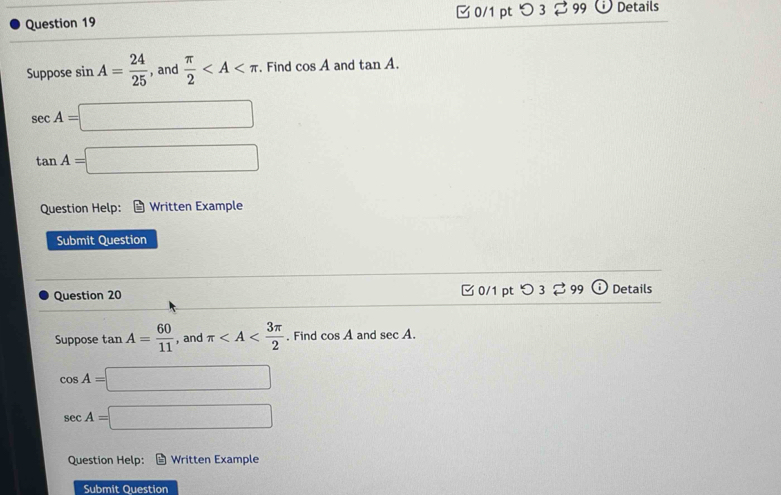 つ 3 ⇄99 . Details 
Suppose sin A= 24/25  , and  π /2  . Find cos A and tan A.
sec A=□
tan A=□
Question Help: Written Example 
Submit Question 
Question 20 □ 0/1 pt つ3 3 99 Details 
Suppose tan A= 60/11  , and π . Find cos A and sec A.
cos A=□
sec A=□
Question Help: Written Example 
Submit Question