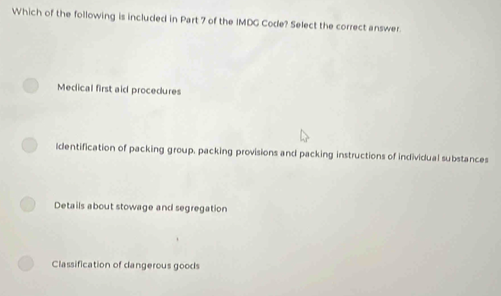 Which of the following is included in Part 7 of the IMDG Code? Select the correct answer.
Medical first aid procedures
ldentification of packing group, packing provisions and packing instructions of individual substances
Details about stowage and segregation
Classification of dangerous goods