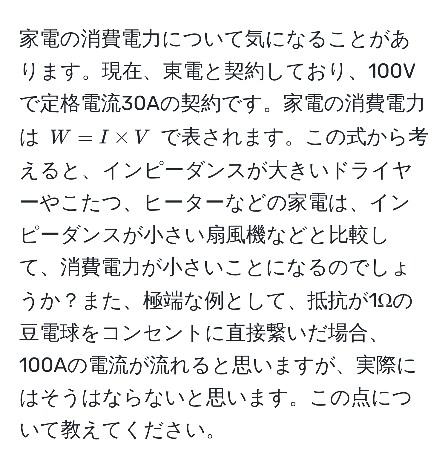 家電の消費電力について気になることがあります。現在、東電と契約しており、100Vで定格電流30Aの契約です。家電の消費電力は $W = I * V$ で表されます。この式から考えると、インピーダンスが大きいドライヤーやこたつ、ヒーターなどの家電は、インピーダンスが小さい扇風機などと比較して、消費電力が小さいことになるのでしょうか？また、極端な例として、抵抗が1Ωの豆電球をコンセントに直接繋いだ場合、100Aの電流が流れると思いますが、実際にはそうはならないと思います。この点について教えてください。