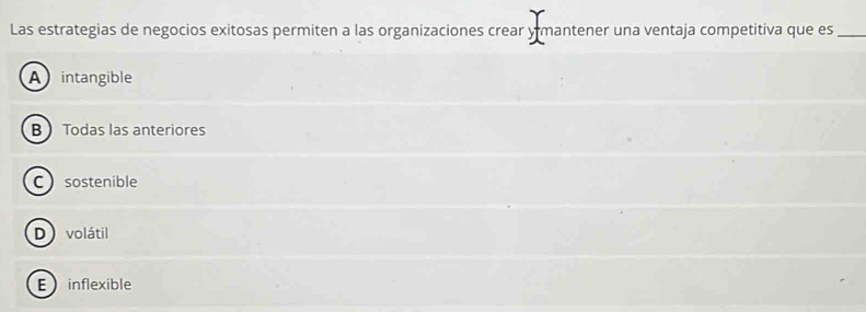 Las estrategias de negocios exitosas permiten a las organizaciones crear y mantener una ventaja competitiva que es_
A intangible
B Todas las anteriores
Csostenible
D volátil
E inflexible