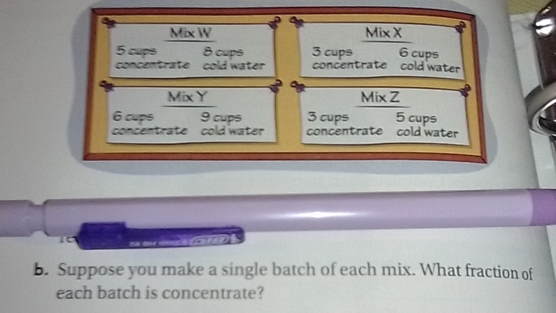 Mix W Mix X
5 cups 8 cups 3 cups 6 cups 
concentrate cold water concentrate cold water 
Mix Y Mix Z
6 cups 9 cups 3 cups 5 cups 
concentrate cold water concentrate cold water 
bn 
b. Suppose you make a single batch of each mix. What fraction of 
each batch is concentrate?